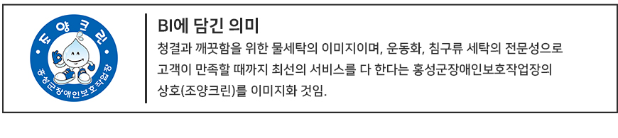 청결과 깨끗함을 위한 물세탁의 이미지이며, 운동화, 침구류 세탁의 전문성으로
고객이 만족할 때까지 최선의 서비스를 다 한다는 홍성군장애인보호작장의
상호(조양크린)를 이미지호한 것임. 
